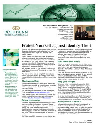 Dolf Dunn Wealth Management, LLC
Dolf Dunn, CPA/PFS,CFP®,CPWA®,CDFA
Private Wealth Manager
11330 Vanstory Drive
Suite 101
Huntersville, NC 28078
704-897-0482
dolf@dolfdunn.com
www.dolfdunn.com
Protect Yourself against Identity Theft
May 12, 2014
Whether they're snatching your purse, diving into your
dumpster, stealing your mail, or hacking into your
computer, they're out to get you. Who are they?
Identity thieves.
Identity thieves can empty your bank account, max
out your credit cards, open new accounts in your
name, and purchase furniture, cars, and even homes
on the basis of your credit history. If they give your
personal information to the police during an arrest
and then don't show up for a court date, you may be
subsequently arrested and jailed.
And what will you get for their efforts? You'll get the
headache and expense of cleaning up the mess they
leave behind.
You may never be able to completely prevent your
identity from being stolen, but here are some steps
you can take to help protect yourself from becoming a
victim.
Check yourself out
It's important to review your credit report periodically.
Check to make sure that all the information contained
in it is correct, and be on the lookout for any
fraudulent activity.
You may get your credit report for free once a year.
To do so, visit www.annualcreditreport.com.
If you need to correct any information or dispute any
entries, contact the three national credit reporting
agencies: Equifax, Experian, and TransUnion.
Secure your number
Your most important personal identifier is your Social
Security number (SSN). Guard it carefully. Never
carry your Social Security card with you unless you'll
need it. The same goes for other forms of
identification (for example, health insurance cards)
that display your SSN. If your state uses your SSN as
your driver's license number, request an alternate
number.
Don't have your SSN preprinted on your checks, and
don't let merchants write it on your checks. Don't give
it out over the phone unless you initiate the call to an
organization you trust. Ask the three major credit
reporting agencies to truncate it on your credit
reports. Try to avoid listing it on employment
applications; offer instead to provide it during a job
interview.
Don't leave home with it
Most of us carry our checkbooks and all of our credit
cards, debit cards, and telephone cards with us all the
time. That's a bad idea; if your wallet or purse is
stolen, the thief will have a treasure chest of new toys
to play with.
Carry only the cards and/or checks you'll need for any
one trip. And keep a written record of all your account
numbers, credit card expiration dates, and the
telephone numbers of the customer service and fraud
departments in a secure place--at home.
Keep your receipts
When you make a purchase with a credit or debit
card, you're given a receipt. Don't throw it away or
leave it behind; it may contain your credit or debit
card number. And don't leave it in the shopping bag
inside your car while you continue shopping; if your
car is broken into and the item you bought is stolen,
your identity may be as well.
Save your receipts until you can check them against
your monthly credit card and bank statements, and
watch your statements for purchases you didn't make.
When you toss it, shred it
Before you throw out any financial records such as
credit or debit card receipts and statements,
cancelled checks, or even offers for credit you receive
in the mail, shred the documents, preferably with a
cross-cut shredder. If you don't, you may find the
panhandler going through your dumpster was looking
for more than discarded leftovers.
Two types of identity
theft
• Account takeover is
what happens when a
thief gets your existing
credit or debit cards (or
even just the account
numbers and expiration
dates) and goes on a
shopping spree at your
expense
• Application fraud is
what happens when a
thief gets your Social
Security number and
uses it (along with other
personal information
about you) to obtain new
credit in your name
Page 1 of 2, see disclaimer on final page
 
