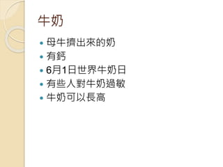 牛奶
 母牛擠出來的奶
 有鈣
 6月1日世界牛奶日
 有些人對牛奶過敏
 牛奶可以長高
 
