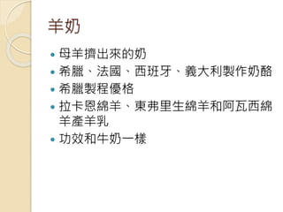 羊奶
 母羊擠出來的奶
 希臘、法國、西班牙、義大利製作奶酪
 希臘製程優格
 拉卡恩綿羊、東弗里生綿羊和阿瓦西綿
羊產羊乳
 功效和牛奶一樣
 