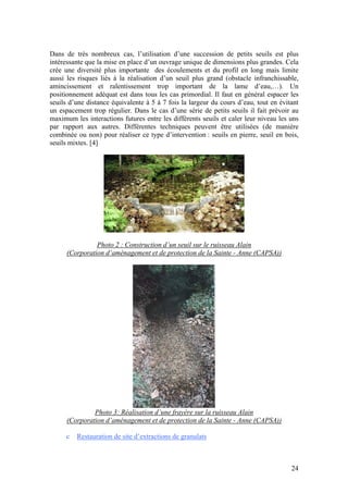 24
Dans de très nombreux cas, l’utilisation d’une succession de petits seuils est plus
intéressante que la mise en place d’un ouvrage unique de dimensions plus grandes. Cela
crée une diversité plus importante des écoulements et du profil en long mais limite
aussi les risques liés à la réalisation d’un seuil plus grand (obstacle infranchissable,
amincissement et ralentissement trop important de la lame d’eau,…). Un
positionnement adéquat est dans tous les cas primordial. Il faut en général espacer les
seuils d’une distance équivalente à 5 à 7 fois la largeur du cours d’eau, tout en évitant
un espacement trop régulier. Dans le cas d’une série de petits seuils il fait prévoir au
maximum les interactions futures entre les différents seuils et caler leur niveau les uns
par rapport aux autres. Différentes techniques peuvent être utilisées (de manière
combinée ou non) pour réaliser ce type d’intervention : seuils en pierre, seuil en bois,
seuils mixtes. [4]
Photo 2 : Construction d’un seuil sur le ruisseau Alain
(Corporation d’aménagement et de protection de la Sainte - Anne (CAPSA))
Photo 3: Réalisation d’une frayère sur la ruisseau Alain
(Corporation d’aménagement et de protection de la Sainte - Anne (CAPSA))
c Restauration de site d’extractions de granulats
 