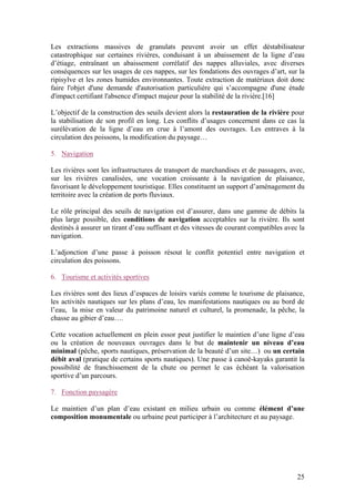 25
Les extractions massives de granulats peuvent avoir un effet déstabilisateur
catastrophique sur certaines rivières, conduisant à un abaissement de la ligne d’eau
d’étiage, entraînant un abaissement corrélatif des nappes alluviales, avec diverses
conséquences sur les usages de ces nappes, sur les fondations des ouvrages d’art, sur la
ripisylve et les zones humides environnantes. Toute extraction de matériaux doit donc
faire l'objet d'une demande d'autorisation particulière qui s’accompagne d'une étude
d'impact certifiant l'absence d'impact majeur pour la stabilité de la rivière.[16]
L’objectif de la construction des seuils devient alors la restauration de la rivière pour
la stabilisation de son profil en long. Les conflits d’usages concernent dans ce cas la
surélévation de la ligne d’eau en crue à l’amont des ouvrages. Les entraves à la
circulation des poissons, la modification du paysage…
5. Navigation
Les rivières sont les infrastructures de transport de marchandises et de passagers, avec,
sur les rivières canalisées, une vocation croissante à la navigation de plaisance,
favorisant le développement touristique. Elles constituent un support d’aménagement du
territoire avec la création de ports fluviaux.
Le rôle principal des seuils de navigation est d’assurer, dans une gamme de débits la
plus large possible, des conditions de navigation acceptables sur la rivière. Ils sont
destinés à assurer un tirant d’eau suffisant et des vitesses de courant compatibles avec la
navigation.
L’adjonction d’une passe à poisson résout le conflit potentiel entre navigation et
circulation des poissons.
6. Tourisme et activités sportives
Les rivières sont des lieux d’espaces de loisirs variés comme le tourisme de plaisance,
les activités nautiques sur les plans d’eau, les manifestations nautiques ou au bord de
l’eau, la mise en valeur du patrimoine naturel et culturel, la promenade, la pêche, la
chasse au gibier d’eau….
Cette vocation actuellement en plein essor peut justifier le maintien d’une ligne d’eau
ou la création de nouveaux ouvrages dans le but de maintenir un niveau d’eau
minimal (pêche, sports nautiques, préservation de la beauté d’un site…) ou un certain
débit aval (pratique de certains sports nautiques). Une passe à canoë-kayaks garantit la
possibilité de franchissement de la chute ou permet le cas échéant la valorisation
sportive d’un parcours.
7. Fonction paysagère
Le maintien d’un plan d’eau existant en milieu urbain ou comme élément d’une
composition monumentale ou urbaine peut participer à l’architecture et au paysage.
 