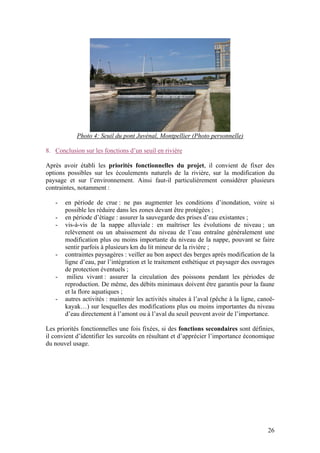 26
Photo 4: Seuil du pont Juvénal, Montpellier (Photo personnelle)
8. Conclusion sur les fonctions d’un seuil en rivière
Après avoir établi les priorités fonctionnelles du projet, il convient de fixer des
options possibles sur les écoulements naturels de la rivière, sur la modification du
paysage et sur l’environnement. Ainsi faut-il particulièrement considérer plusieurs
contraintes, notamment :
- en période de crue : ne pas augmenter les conditions d’inondation, voire si
possible les réduire dans les zones devant être protégées ;
- en période d’étiage : assurer la sauvegarde des prises d’eau existantes ;
- vis-à-vis de la nappe alluviale : en maîtriser les évolutions de niveau ; un
relèvement ou un abaissement du niveau de l’eau entraîne généralement une
modification plus ou moins importante du niveau de la nappe, pouvant se faire
sentir parfois à plusieurs km du lit mineur de la rivière ;
- contraintes paysagères : veiller au bon aspect des berges après modification de la
ligne d’eau, par l’intégration et le traitement esthétique et paysager des ouvrages
de protection éventuels ;
- milieu vivant : assurer la circulation des poissons pendant les périodes de
reproduction. De même, des débits minimaux doivent être garantis pour la faune
et la flore aquatiques ;
- autres activités : maintenir les activités situées à l’aval (pêche à la ligne, canoë-
kayak…) sur lesquelles des modifications plus ou moins importantes du niveau
d’eau directement à l’amont ou à l’aval du seuil peuvent avoir de l’importance.
Les priorités fonctionnelles une fois fixées, si des fonctions secondaires sont définies,
il convient d’identifier les surcoûts en résultant et d’apprécier l’importance économique
du nouvel usage.
 