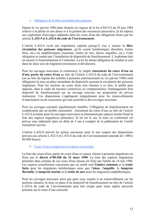 12
a Obligation de la libre circulation des poissons
Depuis le 1er janvier 1986 (date d'entrée en vigueur de la loi n°84-512 du 29 juin 1984
relative à la pêche en eau douce et à la gestion des ressources piscicoles), la loi impose
aux exploitants d'ouvrages implantés dans les cours d'eau des obligations fixées par les
articles L.432-5 et L.432-6 du code de l’environnement.
L’article L.432-6 revêt une importance capitale puisqu’il vise à assurer la libre
circulation des poissons migrateurs, qu’ils soient holobiotiques (brochets, truites
fario, etc.) ou amphibiotiques (saumons, truites de mer, aloses, anguilles, etc.). Cette
obligation se traduit par l’installation de dispositifs de franchissement. L’exploitant doit
en assurer le fonctionnement et l’entretien. La loi lui donne obligation de résultat et cela
dans les deux sens de migration (montaison et dévalaison).
Pour les ouvrages nouveaux (à construire), le simple classement du cours d'eau ou
d'une partie du cours d'eau au titre de l’article L.432-6 du code de l’environnement
(ou au titre du régime des échelles à poissons antérieurement au 1er janvier 1986) rend
obligatoire la mise en place immédiate de dispositifs assurant la circulation des poissons
migrateurs. Pour les sections de cours d'eau non classées à ce titre, le préfet peut
imposer, dans le cadre de mesures correctives ou compensatoires, l'aménagement d'un
dispositif de franchissement sur un ouvrage nouveau sur proposition du service
instructeur. Ces dispositions s’appliquent intégralement pour les renouvellements
d’autorisation ou de concession qui sont assimilés à des ouvrages nouveaux.
Pour les ouvrages existants régulièrement installés, l’obligation de franchissement est
conditionnée par un double classement : classement du cours d’eau au titre de l’article
L.432-6 (comme pour les ouvrages nouveaux) et classement par espèces (arrêté fixant la
liste des espèces migratrices présentes). Si tel est le cas, la mise en conformité est
prévue sans indemnité dans un délai de 5 ans à compter de la publication de l’arrêté
ministériel susvisé.
L'article L.432-8 prévoit les peines encourues pour le non respect des dispositions
prévues aux articles L.432-5 et L.432-6 du code de l’environnement (amende de 1 000 à
80 000 francs).
b Cours d’eau à migrateurs et espèces concernées
La liste des cours d'eau, partie de cours d'eau et canaux classés à poissons migrateurs est
fixée par le décret n°90-260 du 21 mars 1990. La liste des espèces migratrices
présentes dans certains de ces cours d'eau classés est fixée par l'arrêté du 14 mai 1990.
Les espèces actuellement concernées par cet arrêté sont l'ombre commun et la truite
fario pour les migrateurs holobiotiques ainsi que l'alose, l'anguille, la lamproie
fluviatile, la lamproie marine et la truite de mer pour les migrateurs amphibiotiques.
Pour les ouvrages nouveaux ainsi que pour ceux soumis à un renouvellement sur les
portions classées, la mise en place d’un dispositif de franchissement au titre de l’article
L.432-6 du code de l’environnement peut être exigée pour toute espèce piscicole
présente sur le cours d’eau concerné.
 