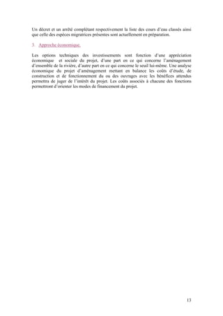 13
Un décret et un arrêté complétant respectivement la liste des cours d’eau classés ainsi
que celle des espèces migratrices présentes sont actuellement en préparation.
3. Approche économique.
Les options techniques des investissements sont fonction d’une appréciation
économique et sociale du projet, d’une part en ce qui concerne l’aménagement
d’ensemble de la rivière, d’autre part en ce qui concerne le seuil lui-même. Une analyse
économique du projet d’aménagement mettant en balance les coûts d’étude, de
construction et de fonctionnement du ou des ouvrages avec les bénéfices attendus
permettra de juger de l’intérêt du projet. Les coûts associés à chacune des fonctions
permettront d’orienter les modes de financement du projet.
 