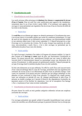 14
B. Classification des seuils
1. Classification en seuils fixes et seuils mobiles
Les seuils ont pour effets principaux de diminuer les vitesses en augmentant le niveau
d’eau à l’amont. Pour un seuil fixe cette surélévation peut aggraver des inondations,
notamment dans le cas d’une rivière à pente faible. C’est pourquoi sont apparus des
ouvrages à vanne permettant une régulation fine du niveau d’eau en fonction du débit de
la rivière et des besoins.
a Seuils fixes
Un seuil fixe est un élément qui oppose un obstacle permanent à l’écoulement des eaux,
à un niveau choisi et invariable quelles que soient les conditions hydrauliques. Ce type
de seuil est très répandu car sa réalisation est peu coûteuse, son fonctionnement simple
et son entretien réduit (mais il doit exister cependant !). L’objectif principal de ce type
d’ouvrage est la correction des rivières. Par la suite, lorsque nous parlerons de seuils,
nous sous-entendrons « seuils fixes », c’est à dire ouvrages ne permettant pas la
stabilisation du plan d’eau à une côte donnée.
b Seuils mobiles
Il s’agit d’ouvrages constitués d’un radier et d’organes de retenues mobiles. Le type le
plus courant est le barrage à vanne muni de piles, qui fractionnent l’écoulement en
passes. Ces passes peuvent être partiellement fermées par une vanne (à tablier plus
souvent) dont le fonctionnement manuel ou automatique assure une diminution de la
section d’écoulement. Le débit passant est parfaitement contrôlé, l’objectif principal de
ce type d’ouvrage étant le maintien du plan d’eau à la côte souhaitée.
En fait cette distinction est un peu arbitraire. En effet les seuils fixes sont souvent munis
d’une vanne de décharge dans le corps de l’ouvrage, permettant ainsi une régulation très
sommaire du niveau d’eau et un abaissement du plan d’eau en période d’étiage. Cette
vanne est constituée d’un pertuis pouvant s’obstruer par une plaque métallique ou des
planches en bois coulissant le long d’une glissière. Ce dispositif très simple permet,
outre son utilisation en période de crue, de vidanger partiellement le plan d’eau. Il
présente un double avantage car il permet d’observer des dégradations éventuelles du
parement amont et d’en faciliter les réparations. Lors de la conception d’un barrage
« fixe », la présence d’une vanne est donc souhaitable.
2. Classification en fonction de la nature des matériaux constitutifs
On peut classer les seuils en trois grandes catégories ordonnées suivant une souplesse
croissante des ouvrages.
a Seuils en béton
Ces ouvrages présentent une grande solidité d’ensemble (monolithisme) mais sont par
contre très sensibles aux affouillements puisque le parement bétonné lisse ne dissipe pas
 