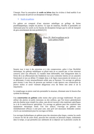 15
l’énergie. Pour la conception de seuils en béton dans les rivières à fond mobile il est
donc nécessaire de prévoir un dissipateur d’énergie efficace.
b Seuils en gabions
Un gabion est composé d’une structure métallique en grillage de forme
parallélépipédique, remplie de pierres. Ce type de matériau, flexible et perméable est
intéressant pour les seuils ou les bassins de dissipation lorsque que le coût de transport
de gros enrochement devient prohibitif.[31]
Soumis tour à tour à des pressions et à des compressions, grâce à leur flexibilité
intrinsèque, les gabions métalliques se plient mais ne se cassent pas, et leur structure
conserve ainsi son efficacité. Le module étant déformable, tout changement dans la
forme dû à un affaissement des fondations ou à une contrainte interne est un caractère
fonctionnel et non un défaut. Il s'adapte donc à de légers mouvements de terrain et, en
se déformant, il reste structurellement solide sans se fracturer. Un ouvrage en gabions
peut résister à une force de pression qui mettrait à rude épreuve une construction de
pierres sèches et serait vraiment dangereuse avec du béton non armé et de la
maçonnerie.
Le remplissage en pierre rend très perméable la structure, éliminant ainsi le besoin d'un
système de drainage.
Une construction en gabions coûte moins cher qu'un ouvrage traditionnel. On peut
utiliser des pierres en petits morceaux ou des cailloux, que l'on trouve généralement
près du chantier pour remplir les cubes, sans devoir recourir à des matériaux spécifiques
ou à de la main-d'oeuvre spécialisée. Un ouvrage en gabions peut être construit sans
équipement mécanique lourd. Une fois achevé, l'ouvrage en gabions sera
immédiatement efficace à cent pour cent, sans qu'il soit nécessaire d'attendre comme
c'est le cas normalement pour les ouvrages en béton.
Les ouvrages hydrauliques en gabions pour des structures plus larges, comme les seuils
à travers les lits de cours d'eau, peuvent être exécutés en plusieurs étapes, échelonnés
dans le temps, ce qui permettra aux sédiments de se déposer sur la première couche de
Photo 20 : Seuil en gabions sur la
Laire (photo FGSP)
 