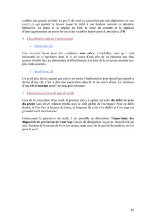 19
confère une grande solidité. Le profil du seuil se caractérise par une dépression en son
centre ce qui permet de laisser passer le débit à une hauteur normale en situation
habituelle. La pente et la largeur du bief, la force du courant et la capacité
d’emmagasinement en amont forment des variables importantes à considérer.[14]
4. Classification suivant l’enclavement
a Seuils sans clé
Une structure basse peut être construite sans «clé», c’est-à-dire, sans qu’il soit
nécessaire de «l’incruster» dans le lit du cours d’eau afin de lui procurer une plus
grande solidité face au phénomène d’affouillement à la base de la structure soumise aux
plus forts courants.
b Seuils avec clé
Un seuil plus élevé requiert par contre un mode d’implantation plus invasif qui prend la
forme d’une clé, c’est à dire une excavation dans le lit du cours d’eau. La présence
d’une clé d’ancrage rend l’ouvrage plus résistant.
5. Conclusion et choix du type de seuils
Lors de la conception d’un seuil, le premier choix à opérer est celui du débit de crue
du projet (qui est en relation étroite avec le coût global de l’ouvrage). Pour ce débit
donné, si l’on fixe la hauteur de chute, la longueur de crête s’en déduit et l’ouvrage est
grossièrement dimensionné.
Connaissant la géométrie du seuil, il est possible de déterminer l’importance des
dispositifs de protection de l’ouvrage (bassin de dissipation, bajoyers, étanchéité) qui
sont fonction de la nature du lit et des berges, mais aussi de la qualité du matériau utilisé
pour le seuil.
 