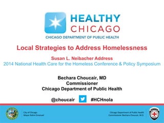 Chicago Department of Public Health
Commissioner Bechara Choucair, M.D.
City of Chicago
Mayor Rahm Emanuel
Local Strategies to Address Homelessness
Susan L. Neibacher Address
2014 National Health Care for the Homeless Conference & Policy Symposium
Bechara Choucair, MD
Commissioner
Chicago Department of Public Health
@choucair #HCHnola
 