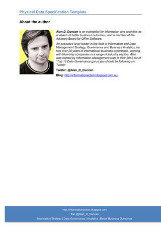 Physical Data Specification Template
http://informationaction.blogspot.com
Tw: @Alan_D_Duncan
Information Strategy | Data Governance | Analytics | Better Business Outcomes
About the author
Alan D. Duncan is an evangelist for information and analytics as
enablers of better business outcomes, and a member of the
Advisory Board for QFire Software.
An executive-level leader in the field of Information and Data
Management Strategy, Governance and Business Analytics, he
has over 20 years of international business experience, working
with blue-chip companies in a range of industry sectors. Alan
was named by Information-Management.com in their 2012 list of
“Top 12 Data Governance gurus you should be following on
Twitter”.
Twitter: @Alan_D_Duncan
Blog: http://informationaction.blogspot.com.au/
 