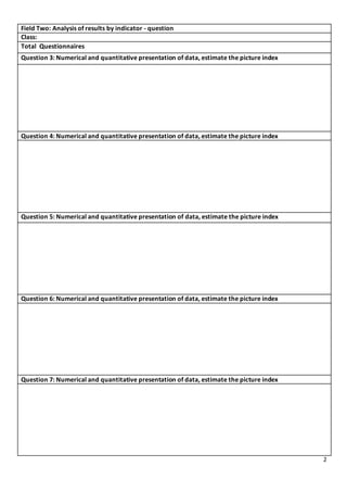 2
Field Two: Analysis of results by indicator - question
Class:
Total Questionnaires
Question 3: Numerical and quantitative presentation of data, estimate the picture index
Question 4: Numerical and quantitative presentation of data, estimate the picture index
Question 5: Numerical and quantitative presentation of data, estimate the picture index
Question 6: Numerical and quantitative presentation of data, estimate the picture index
Question 7: Numerical and quantitative presentation of data, estimate the picture index
 