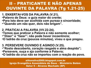 1. ENXERTAI-VOS DA PALAVRA (V.21).
•Palavra de Deus: o guia maior do crente;
•Para isto deve ser acolhida com pureza e sinceridade;
•“Quando um não quer, dois não brigam”.
2. PRATICAI A PALAVRA (VV.22-24).
•Temos que praticar a Palavra e não somente acolher;
•“Dizer” e “fazer”: não pode haver incoerência;
•O ladrão da cruz (poucos minutos), viveu o que pregou.
3. PERSEVERE OUVINDO E AGINDO (V.25).
•“Rosto descoberto, coração rasgado e alma despida”;
•Persevere, ouça e aja conforme a Palavra;
•O ladrão da cruz não se importou com a reação do povo.
II – PRATICANTE E NÃO APENAS
OUVINTE DA PALAVRA (Tg 1.21-25)
ailtonsilva2000.blogspot.com.br
Igreja Evangélica Assembleia de Deus – Ministério Belém
Setor 5 – Álvares Machado (SP)
 