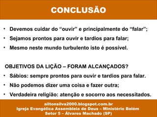 • Devemos cuidar do “ouvir” e principalmente do “falar”;
• Sejamos prontos para ouvir e tardios para falar;
• Mesmo neste mundo turbulento isto é possível.
OBJETIVOS DA LIÇÃO – FORAM ALCANÇADOS?
• Sábios: sempre prontos para ouvir e tardios para falar.
• Não podemos dizer uma coisa e fazer outra;
• Verdadeira religião: atenção e socorro aos necessitados.
CONCLUSÃO
ailtonsilva2000.blogspot.com.br
Igreja Evangélica Assembleia de Deus – Ministério Belém
Setor 5 – Álvares Machado (SP)
 