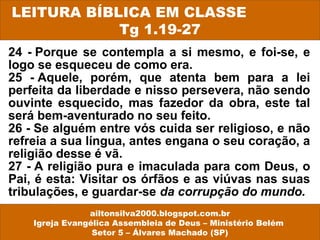 24 - Porque se contempla a si mesmo, e foi-se, e
logo se esqueceu de como era.
25 - Aquele, porém, que atenta bem para a lei
perfeita da liberdade e nisso persevera, não sendo
ouvinte esquecido, mas fazedor da obra, este tal
será bem-aventurado no seu feito.
26 - Se alguém entre vós cuida ser religioso, e não
refreia a sua língua, antes engana o seu coração, a
religião desse é vã.
27 - A religião pura e imaculada para com Deus, o
Pai, é esta: Visitar os órfãos e as viúvas nas suas
tribulações, e guardar-se da corrupção do mundo.
LEITURA BÍBLICA EM CLASSE
Tg 1.19-27
ailtonsilva2000.blogspot.com.br
Igreja Evangélica Assembleia de Deus – Ministério Belém
Setor 5 – Álvares Machado (SP)
 