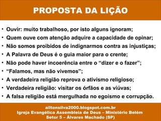 PROPOSTA DA LIÇÃO
ailtonsilva2000.blogspot.com.br
Igreja Evangélica Assembleia de Deus – Ministério Belém
Setor 5 – Álvares Machado (SP)
• Ouvir: muito trabalhoso, por isto alguns ignoram;
• Quem ouve com atenção adquire a capacidade de opinar;
• Não somos proibidos de indignarmos contra as injustiças;
• A Palavra de Deus é o guia maior para o crente;
• Não pode haver incoerência entre o “dizer e o fazer”;
• “Falamos, mas não vivemos”;
• A verdadeira religião reprova o ativismo religioso;
• Verdadeira religião: visitar os órfãos e as viúvas;
• A falsa religião está mergulhada no egoísmo e corrupção.
 