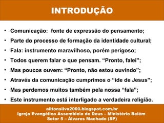 • Comunicação: fonte de expressão do pensamento;
• Parte do processo de formação da identidade cultural;
• Fala: instrumento maravilhoso, porém perigoso;
• Todos querem falar o que pensam. “Pronto, falei”;
• Mas poucos ouvem: “Pronto, não estou ouvindo”;
• Através da comunicação cumprimos o “ide de Jesus”;
• Mas perdemos muitos também pela nossa “fala”;
• Este instrumento está interligado a verdadeira religião.
ailtonsilva2000.blogspot.com.br
Igreja Evangélica Assembleia de Deus – Ministério Belém
Setor 5 – Álvares Machado (SP)
INTRODUÇÃO
 