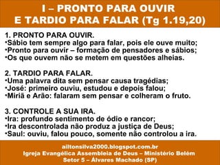 1. PRONTO PARA OUVIR.
•Sábio tem sempre algo para falar, pois ele ouve muito;
•Pronto para ouvir – formação de pensadores e sábios;
•Os que ouvem não se metem em questões alheias.
2. TARDIO PARA FALAR.
•Uma palavra dita sem pensar causa tragédias;
•José: primeiro ouviu, estudou e depois falou;
•Miriã e Arão: falaram sem pensar e colheram o fruto.
3. CONTROLE A SUA IRA.
•Ira: profundo sentimento de ódio e rancor;
•Ira descontrolada não produz a justiça de Deus;
•Saul: ouviu, falou pouco, somente não controlou a ira.
I – PRONTO PARA OUVIR
E TARDIO PARA FALAR (Tg 1.19,20)
ailtonsilva2000.blogspot.com.br
Igreja Evangélica Assembleia de Deus – Ministério Belém
Setor 5 – Álvares Machado (SP)
 