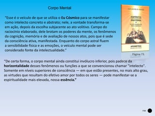 Corpo Mental
“Esse é o veículo de que se utiliza o Eu Cósmico para se manifestar
como intelecto concreto e abstrato; nele, a vontade transforma-se
em ação, depois da escolha subjacente ao ato volitivo. Campo do
raciocínio elaborado, dele brotam os poderes da mente, os fenômenos
da cognição, memória e de avaliação de nossos atos, pois que é sede
da consciência ativa, manifestada. Enquanto do corpo astral fluem
a sensibilidade física e as emoções, o veículo mental pode ser
considerado fonte da intelectualidade.”
“De certa forma, o corpo mental ainda constitui invólucro inferior, pois padece da
horizontalidade desses fenômenos ou funções a que se convencionou chamar "intelecto".
Somente em níveis superiores de consciência — em que estão presentes, no mais alto grau,
as virtudes que resultam do efetivo amor por todos os seres — pode manifestar-se a
espiritualidade mais elevada, nossa essência.”
Página 73.
FIM
 