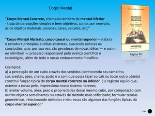 Corpo Mental
“Corpo Mental Concreto, chamado também de mental inferior
- trata de percepções simples e bem objetivas, como, por exemplo,
as de objetos materiais, pessoas, casas, veículos, etc;”
“Corpo Mental Abstrato, corpo causal ou mental superior – elabora
e estrutura princípios e idéias abstratas, buscando sínteses ou
conclusões, que, por sua vez, são geradoras de novas idéias — e assim
ad infinitum — processo responsável pelo avanço científico e
tecnológico, além de todo o nosso embasamento filosófico.
Exemplos:
a) a percepção de um cubo através dos sentidos (conhecendo seu tamanho,
cor, arestas, peso, cheiro, gosto e o som que possa fazer ao cair ou tocar outro objeto)
constitui função típica do corpo mental concreto ou inferior. Ele registra aquilo que,
exterior a nossa pele, impressiona nosso sistema nervoso;
b) avaliar volume, área, peso e propriedades desse mesmo cubo, por comparação com
outros objetos semelhantes ou através de método mais sofisticado; formular teorias
geométricas, relacionando símbolos e leis: essas são algumas das funções típicas do
corpo mental superior.”
Página 74.
FIM
 