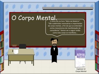 E como diz no livro “Além da Matéria”:
“São subdivisões necessárias e importantes
do corpo mental, a fim de que se entendam
certos mecanismos de manifestação da
consciência.” Vamos ver a seguir então
como este corpo se manifesta...
Capítulo 12
Corpo Mental
O Corpo Mental.
 