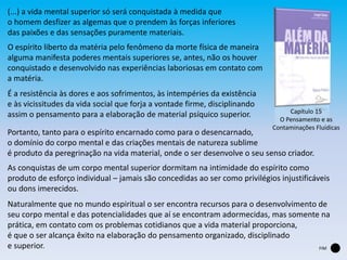 (...) a vida mental superior só será conquistada à medida que
o homem desfizer as algemas que o prendem às forças inferiores
das paixões e das sensações puramente materiais.
Capítulo 15
O Pensamento e as
Contaminações Fluídicas
FIM
O espírito liberto da matéria pelo fenômeno da morte física de maneira
alguma manifesta poderes mentais superiores se, antes, não os houver
conquistado e desenvolvido nas experiências laboriosas em contato com
a matéria.
É a resistência às dores e aos sofrimentos, às intempéries da existência
e às vicissitudes da vida social que forja a vontade firme, disciplinando
assim o pensamento para a elaboração de material psíquico superior.
Portanto, tanto para o espírito encarnado como para o desencarnado,
o domínio do corpo mental e das criações mentais de natureza sublime
é produto da peregrinação na vida material, onde o ser desenvolve o seu senso criador.
As conquistas de um corpo mental superior dormitam na intimidade do espírito como
produto de esforço individual – jamais são concedidas ao ser como privilégios injustificáveis
ou dons imerecidos.
Naturalmente que no mundo espiritual o ser encontra recursos para o desenvolvimento de
seu corpo mental e das potencialidades que aí se encontram adormecidas, mas somente na
prática, em contato com os problemas cotidianos que a vida material proporciona,
é que o ser alcança êxito na elaboração do pensamento organizado, disciplinado
e superior.
 