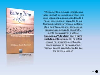 “Efetivamente, em novas condições na
vida espiritual, passamos a apreciar, com
mais segurança, o corpo abandonado à
Terra, penetrando os segredos de sua
formação e desenvolvimento, sustenta-
ção e desintegração, mas somos desa-
fiados pelos enigmas do novo instru-
mento que passamos a utilizar.
Lidamos, na Vida Maior, com o carro
sutil da mente, pelo menos na esfera
em que nos situamos, acentuando,
pouco a pouco, os nossos conheci-
mentos, quanto às peculiaridades que
lhe dizem respeito.”
Capítulo 21.
FIM
 
