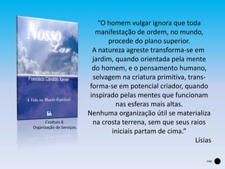 “O homem vulgar ignora que toda
manifestação de ordem, no mundo,
procede do plano superior.
A natureza agreste transforma-se em
jardim, quando orientada pela mente
do homem, e o pensamento humano,
selvagem na criatura primitiva, trans-
forma-se em potencial criador, quando
inspirado pelas mentes que funcionam
nas esferas mais altas.
Nenhuma organização útil se materializa
na crosta terrena, sem que seus raios
iniciais partam de cima.”
Lísias
Capítulo 8.
Organização de Serviços.
FIM
 