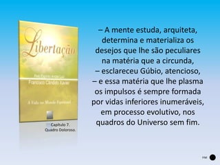Capítulo 7.
Quadro Doloroso.
– A mente estuda, arquiteta,
determina e materializa os
desejos que lhe são peculiares
na matéria que a circunda,
– esclareceu Gúbio, atencioso,
– e essa matéria que lhe plasma
os impulsos é sempre formada
por vidas inferiores inumeráveis,
em processo evolutivo, nos
quadros do Universo sem fim.
FIM
 