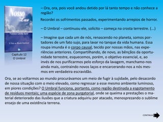 – Ora, ora, pois você andou detido por lá tanto tempo e não conhece a
região?
Recordei os sofrimentos passados, experimentando arrepios de horror.
– O Umbral – continuou ele, solícito – começa na crosta terrestre. (...)
– Imagine que cada um de nós, renascendo no planeta, somos por-
tadores de um fato sujo, para lavar no tanque da vida humana. Essa
roupa imunda é o corpo causal, tecido por nossas mãos, nas expe-
riências anteriores. Compartilhando, de novo, as bênçãos da oportu-
nidade terrestre, esquecemos, porém, o objetivo essencial, e, ao
invés de nos purificarmos pelo esforço da lavagem, manchamo-nos
ainda mais, contraindo novos laços e encarcerando-nos a nós mes-
mos em verdadeira escravidão.
Ora, se ao voltarmos ao mundo procurávamos um meio de fugir à sujidade, pelo desacordo
de nossa situação com o meio elevado, como regressar a esse mesmo ambiente luminoso,
em piores condições? O Umbral funciona, portanto, como região destinada a esgotamento
de resíduos mentais; uma espécie de zona purgatorial, onde se queima a prestações o ma-
terial deteriorado das ilusões que a criatura adquiriu por atacado, menosprezando o sublime
ensejo de uma existência terrena.
Capítulo 12
O Umbral
CONTINUA
 
