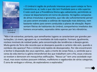 – O Umbral é região de profundo interesse para quem esteja na Terra.
Concentra-se, aí, tudo o que não tem finalidade para a vida superior.
E note você que a Providência Divina agiu sabiamente, permitindo se
criasse tal departamento em torno do planeta. Há legiões compactas
de almas irresolutas e ignorantes, que não são suficientemente perver-
sas para serem enviadas a colônias de reparação mais dolorosa, nem
bastante nobres para serem conduzidas a planos de elevação. Repre-
sentam fileiras de habitantes do Umbral, companheiros imediatos dos
homens encarnados, separados deles apenas por leis vibratórias.
“Não é de estranhar, portanto, que semelhantes lugares se caracterizem por grandes per-
turbações. Lá vivem, agrupam-se, os revoltados de toda espécie. Formam, igualmente,
núcleos invisíveis de notável poder, pela concentração das tendências e desejos gerais.
Muita gente da Terra não recorda que se desespera quando o carteiro não vem, quando o
comboio não aparece? Pois o Umbral está repleto de desesperados. Por não encontrarem
o Senhor à disposição dos seus caprichos, após a morte do corpo físico, e, sentindo que a
coroa da vida eterna é a glória intransferível dos que trabalham com o Pai, essas criaturas
se revelam e demoram em mesquinhas edificações. “Nosso Lar“ tem uma sociedade espi-
ritual, mas esses núcleos possuem infelizes, malfeitores e vagabundos de várias categorias.
É zona de verdugos e vítimas, de exploradores e explorados.”
Capítulo 12
O Umbral
CONTINUA
 