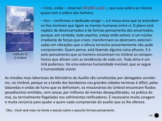 FIM
Capítulo 12
O Umbral
– Creio, então – observei (André Luiz) –, que essa esfera se mistura
quase com a esfera dos homens.
– Sim – confirmou o dedicado amigo –, e é nessa zona que se estendem
os fios invisíveis que ligam as mentes humanas entre si. O plano está
repleto de desencarnados e de formas-pensamento dos encarnados,
porque, em verdade, todo espírito, esteja onde estiver, é um núcleo
irradiante de forças que criam, transformam ou destroem, exteriori-
zadas em vibrações que a ciência terrestre presentemente não pode
compreender. Quem pensa, está fazendo alguma coisa alhures. E é
pelo pensamento que os homens encontram no Umbral os compan-
heiros que afinam com as tendências de cada um. Toda alma é um
ímã poderoso. Há uma extensa humanidade invisível, que se segue
à humanidade visível.
As missões mais laboriosas do Ministério do Auxílio são constituídas por abnegados servido-
res, no Umbral, porque se a tarefa dos bombeiros nas grandes cidades terrenas é difícil, pelas
labaredas e ondas de fumo que os defrontam, os missionários do Umbral encontram fluidos
pesadíssimos emitidos, sem cessar, por milhares de mentes desequilibradas, na prática do
mal, ou terrivelmente flageladas nos sofrimentos retificadores. É necessário muita coragem
e muita renúncia para ajudar a quem nada compreende do auxílio que se lhe oferece.
Obs.: Você verá mais na frente o estudo sobre o assunto formas-pensamento.
 