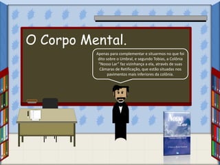 Apenas para complementar e situarmos no que foi
dito sobre o Umbral, e segundo Tobias, a Colônia
“Nosso Lar” faz vizinhança a ela, através de suas
Câmaras de Retificação, que estão situadas nos
pavimentos mais inferiores da colônia.
O Corpo Mental.
 