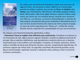 Capítulo 44
As Trevas
Foi, então, que me lembrei de interpelá-lo sobre uma coisa que, de
algumas horas, me torturava a mente. Referira-se o Governador,
quando nos dirigiu a palavra, aos círculos da Terra, do Umbral e das
Trevas, mas, francamente, não tinha eu, até então, qualquer notícia
deste último plano. Não seria região trevosa o próprio Umbral, onde
vivera, por minha vez, em sombras densas, durante anos consecuti-
vos? Não via, nas Câmaras, numerosos desequilibrados e doentes de
toda espécie, procedentes das zonas umbralinas? Recordando que Lí-
sias me dera esclarecimentos tão valiosos da minha própria situação,
no início da minha experiência em "Nosso Lar", confiei-lhe minhas
dúvidas íntimas, expondo-lhe a perplexidade em que me encontrava.
Ele esboçou uma fisionomia bastante significativa, e falou:
‒ Chamamos Trevas às regiões mais inferiores que conhecemos. Considere as criaturas co-
mo itinerantes da vida. Alguns poucos seguem resolutos, visando ao objetivo essencial da
jornada. São os espíritos nobilíssimos, que descobriram a essência divina em si mesmos,
marchando para o alvo sublime, sem vacilações. A maioria, no entanto, estaciona. Temos
então a multidão de almas que demoram séculos e séculos, recapitulando experiências. Os
primeiros seguem por linhas retas. Os segundos caminham descrevendo grandes curvas.
Nessa movimentação, repetindo marchas e refazendo velhos esforços, ficam à mercê de
inúmeras vicissitudes...
CONTINUA
 