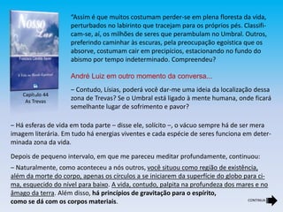 Capítulo 44
As Trevas
“Assim é que muitos costumam perder-se em plena floresta da vida,
perturbados no labirinto que tracejam para os próprios pés. Classifi-
cam-se, aí, os milhões de seres que perambulam no Umbral. Outros,
preferindo caminhar às escuras, pela preocupação egoística que os
absorve, costumam cair em precipícios, estacionando no fundo do
abismo por tempo indeterminado. Compreendeu?
‒ Contudo, Lísias, poderá você dar-me uma ideia da localização dessa
zona de Trevas? Se o Umbral está ligado à mente humana, onde ficará
semelhante lugar de sofrimento e pavor?
André Luiz em outro momento da conversa...
‒ Há esferas de vida em toda parte ‒ disse ele, solícito ‒, o vácuo sempre há de ser mera
imagem literária. Em tudo há energias viventes e cada espécie de seres funciona em deter-
minada zona da vida.
Depois de pequeno intervalo, em que me pareceu meditar profundamente, continuou:
‒ Naturalmente, como aconteceu a nós outros, você situou como região de existência,
além da morte do corpo, apenas os círculos a se iniciarem da superfície do globo para ci-
ma, esquecido do nível para baixo. A vida, contudo, palpita na profundeza dos mares e no
âmago da terra. Além disso, há princípios de gravitação para o espírito,
como se dá com os corpos materiais. CONTINUA
 