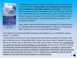 Capítulo 44
As Trevas
“A Terra não é somente o campo que podemos ferir ou menosprezar,
a nosso bel-prazer. É organização viva, possuidora de certas leis que
nos escravizarão ou libertarão, segundo nossas obras. É claro que a
alma esmagada de culpas não poderá subir à tona do lago maravilho-
so da vida. Resumindo, devo lembrar que as aves livres ascendem às
alturas; as que se embaraçam no cipoal sentem-se tolhidas no vôo, e
as que se prendem a peso considerável são meras escravas do des-
conhecido. Percebe?”
Lísias, porém, não precisaria fazer-me esta pergunta. Avaliei, de pron-
to, o quadro imenso de lutas purificadoras, a desenhar-se ante meus
olhos espirituais, nas zonas mais baixas da existência.
Como alguém que precisa ponderar bastante, para exprimir-se, o companheiro pensou,
pensou... e concluiu:
‒ Qual acontece a nós outros, que trazemos em nosso íntimo o superior e o inferior, tam-
bém o planeta traz em si expressões altas e baixas, com que corrige o culpado e dá passa-
gem ao triunfador para a vida eterna. Você sabe, como médico humano, que há elementos
no cérebro do homem que lhe presidem o senso diretivo. Hoje, porém, reconhece que es-
ses elementos não são propriamente físicos e sim espirituais, na essência. Quem estime
viver exclusivamente nas sombras, embotará o sentido divino da direção. Não será demais,
portanto, que se precipite nas Trevas, porque o abismo atrai o abismo e cada um de nós
chegará ao local para onde esteja dirigindo os próprios passos.
FIM
 