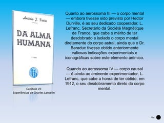 Quanto ao aerossoma III — o corpo mental
— embora tivesse sido previsto por Hector
Durville, é ao seu dedicado cooperador, L.
Lefranc, Secretário da Société Magnétique
de France, que cabe o mérito de ter
desdobrado e isolado o corpo mental
diretamente do corpo astral, ainda que o Dr.
Baraduc tivesse obtido anteriormente
valiosas indicações experimentais e
iconográficas sobre este elemento anímico.
Quando ao aerossoma IV — corpo causal
— é ainda ao eminente experimentador, L.
Lefranc, que cabe a honra de ter obtido, em
1912, o seu desdobramento direto do corpo
mental.
FIM
Capítulo VII
Experiências de Charles Lancelin
 