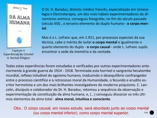 O Dr. H. Baraduc, distinto médico francês, especializado em Gineco-
logia e Electroterapia, um dos mais hábeis experimentadores do di-
namismo anímico, conseguiu fotografar, no fim do século passado
(século XIX) , o terceiro elemento do duplo humano - o corpo men-
tal.
Mas é a L. Lefranc que, em 1.911, por processos especiais da sua
técnica, cabe o mérito de isolar o corpo mental e igualmente o
quarto elemento do duplo - o corpo causal - onde L. Lefranc supôs
encontrar a sede da memória e da vontade.
Todas estas experiências foram estudadas e verificadas por outros experimentadores ante-
riormente à grande guerra de 1914 - 1918. Terminada esta horrível e sangrenta hecatombe
mundial, reflexo iniludível do egoísmo humano, traduzindo o desequilíbrio confrangedor
entre o processo científico e o retrocesso moral da Humanidade, o fecundo e erudito es-
critor hermetista e um dos mais brilhantes investigadores do moderno psiquismo. C. Lan-
celin, discípulo e colaborador do Dr. H. Baraduc, retomou a sequência da observação e
experimentação da constituição da alma humana, e, (...) conseguiu dissociar os três últi-
mos elementos da alma total - alma moral, intuitiva e consciente.
Capítulo V
Experiências do Coronel
A. Rochas D’Aiglun
Obs.: O corpo causal, em nosso estudo, será abordado junto ao corpo mental
(ou corpo mental inferior), como corpo mental superior. FIM
 
