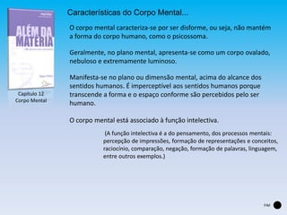 Capítulo 12
Corpo Mental
Características do Corpo Mental...
O corpo mental caracteriza-se por ser disforme, ou seja, não mantém
a forma do corpo humano, como o psicossoma.
Geralmente, no plano mental, apresenta-se como um corpo ovalado,
nebuloso e extremamente luminoso.
Manifesta-se no plano ou dimensão mental, acima do alcance dos
sentidos humanos. É imperceptível aos sentidos humanos porque
transcende a forma e o espaço conforme são percebidos pelo ser
humano.
FIM
O corpo mental está associado à função intelectiva.
(A função intelectiva é a do pensamento, dos processos mentais:
percepção de impressões, formação de representações e conceitos,
raciocínio, comparação, negação, formação de palavras, linguagem,
entre outros exemplos.)
 