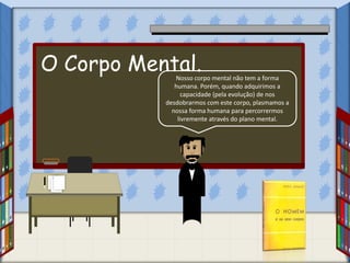 Nosso corpo mental não tem a forma
humana. Porém, quando adquirimos a
capacidade (pela evolução) de nos
desdobrarmos com este corpo, plasmamos a
nossa forma humana para percorrermos
livremente através do plano mental.
O Corpo Mental.
 