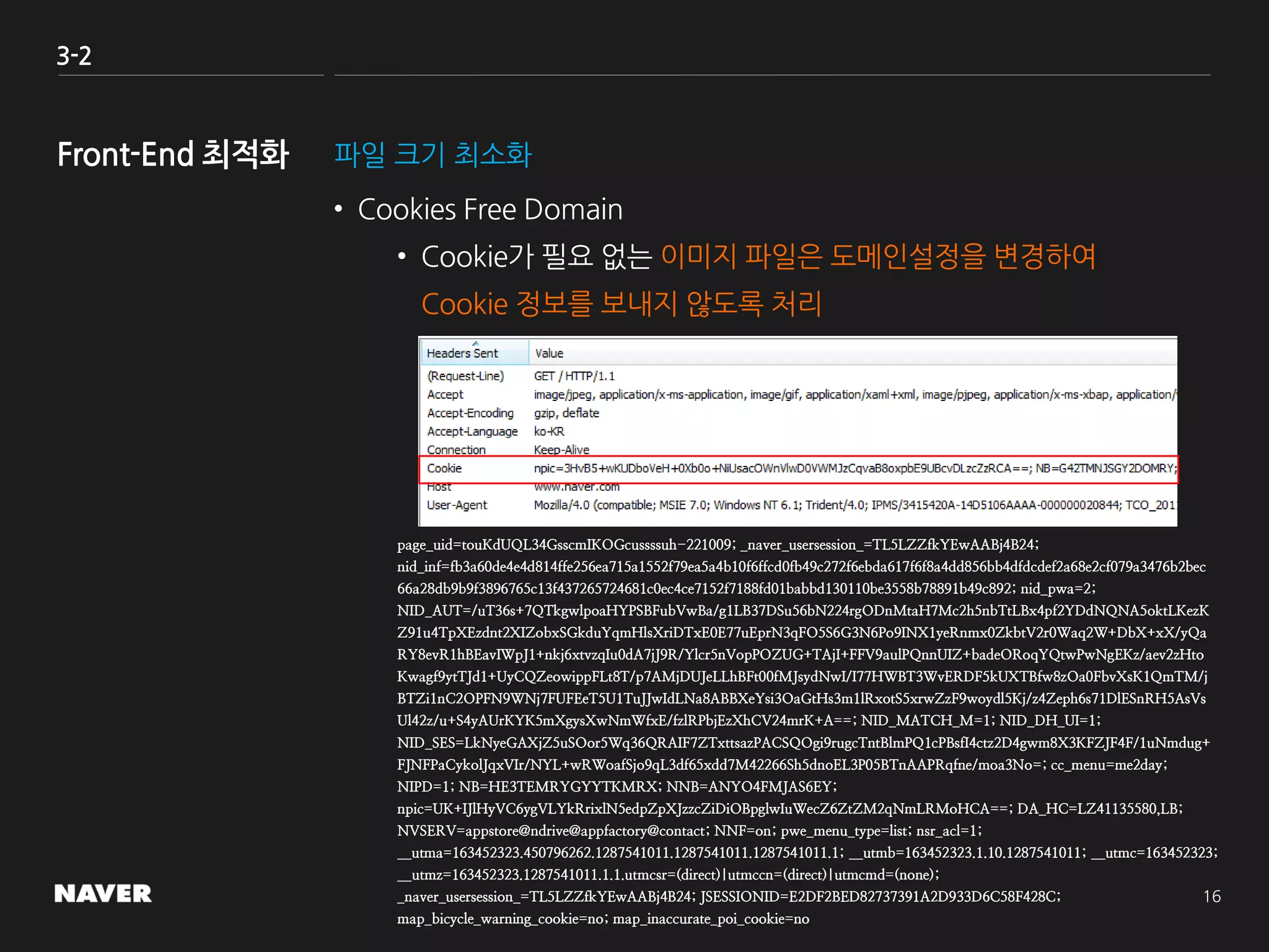 3-2
파일 크기 최소화
• Cookies Free Domain
• Cookie가 필요 없는 이미지 파일은 도메인설정을 변경하여
Cookie 정보를 보내지 않도록 처리
page_uid=touKdUQL34GsscmIKOGcussssuh-221009; _naver_usersession_=TL5LZZfkYEwAABj4B24;
nid_inf=fb3a60de4e4d814ffe256ea715a1552f79ea5a4b10f6ffcd0fb49c272f6ebda617f6f8a4dd856bb4dfdcdef2a68e2cf079a3476b2bec
66a28db9b9f3896765c13f437265724681c0ec4ce7152f7188fd01babbd130110be3558b78891b49c892; nid_pwa=2;
NID_AUT=/uT36s+7QTkgwlpoaHYPSBFubVwBa/g1LB37DSu56bN224rgODnMtaH7Mc2h5nbTtLBx4pf2YDdNQNA5oktLKezK
Z91u4TpXEzdnt2XIZobxSGkduYqmHlsXriDTxE0E77uEprN3qFO5S6G3N6Po9INX1yeRnmx0ZkbtV2r0Waq2W+DbX+xX/yQa
RY8evR1hBEavIWpJ1+nkj6xtvzqIu0dA7jJ9R/Ylcr5nVopPOZUG+TAjI+FFV9aulPQnnUIZ+badeORoqYQtwPwNgEKz/aev2zHto
Kwagf9ytTJd1+UyCQZeowippFLt8T/p7AMjDUJeLLhBFt00fMJsydNwI/I77HWBT3WvERDF5kUXTBfw8zOa0FbvXsK1QmTM/j
BTZi1nC2OPFN9WNj7FUFEeT5U1TuJJwIdLNa8ABBXeYsi3OaGtHs3m1lRxotS5xrwZzF9woydl5Kj/z4Zeph6s71DlESnRH5AsVs
Ul42z/u+S4yAUrKYK5mXgysXwNmWfxE/fzlRPbjEzXhCV24mrK+A==; NID_MATCH_M=1; NID_DH_UI=1;
NID_SES=LkNyeGAXjZ5uSOor5Wq36QRAIF7ZTxttsazPACSQOgi9rugcTntBlmPQ1cPBsfI4ctz2D4gwm8X3KFZJF4F/1uNmdug+
FJNFPaCykolJqxVIr/NYL+wRWoafSjo9qL3df65xdd7M42266Sh5dnoEL3P05BTnAAPRqfne/moa3No=; cc_menu=me2day;
NIPD=1; NB=HE3TEMRYGYYTKMRX; NNB=ANYO4FMJAS6EY;
npic=UK+IJlHyVC6ygVLYkRrixlN5edpZpXJzzcZiDiOBpglwIuWecZ6ZtZM2qNmLRMoHCA==; DA_HC=LZ41135580,LB;
NVSERV=appstore@ndrive@appfactory@contact; NNF=on; pwe_menu_type=list; nsr_acl=1;
__utma=163452323.450796262.1287541011.1287541011.1287541011.1; __utmb=163452323.1.10.1287541011; __utmc=163452323;
__utmz=163452323.1287541011.1.1.utmcsr=(direct)|utmccn=(direct)|utmcmd=(none);
_naver_usersession_=TL5LZZfkYEwAABj4B24; JSESSIONID=E2DF2BED82737391A2D933D6C58F428C;
map_bicycle_warning_cookie=no; map_inaccurate_poi_cookie=no
 