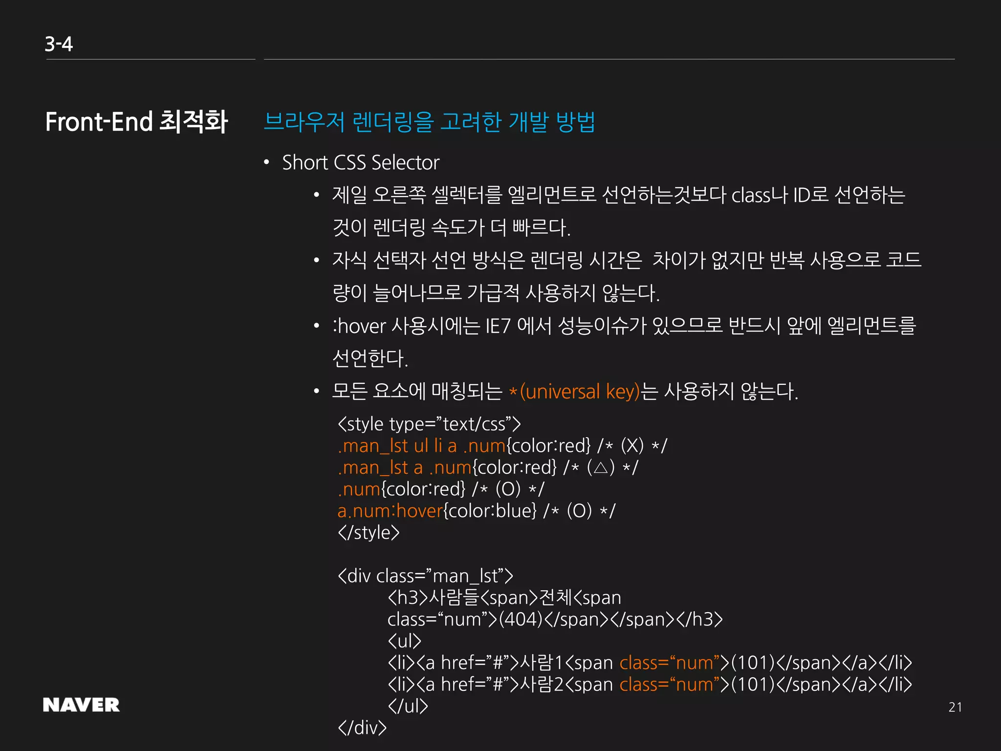 3-4
브라우저 렌더링을 고려한 개발 방법
• Short CSS Selector
• 제일 오른쪽 셀렉터를 엘리먼트로 선언하는것보다 class나 ID로 선언하는
것이 렌더링 속도가 더 빠르다.
• 자식 선택자 선언 방식은 렌더링 시간은 차이가 없지만 반복 사용으로 코드
량이 늘어나므로 가급적 사용하지 않는다.
• :hover 사용시에는 IE7 에서 성능이슈가 있으므로 반드시 앞에 엘리먼트를
선언한다.
• 모든 요소에 매칭되는 *(universal key)는 사용하지 않는다.
<style type=”text/css”>
.man_lst ul li a .num{color:red} /* (X) */
.man_lst a .num{color:red} /* (△) */
.num{color:red} /* (O) */
a.num:hover{color:blue} /* (O) */
</style>
<div class=”man_lst”>
<h3>사람들<span>전체<span
class=“num”>(404)</span></span></h3>
<ul>
<li><a href=”#”>사람1<span class=“num”>(101)</span></a></li>
<li><a href=”#”>사람2<span class=“num”>(101)</span></a></li>
</ul>
</div>
 