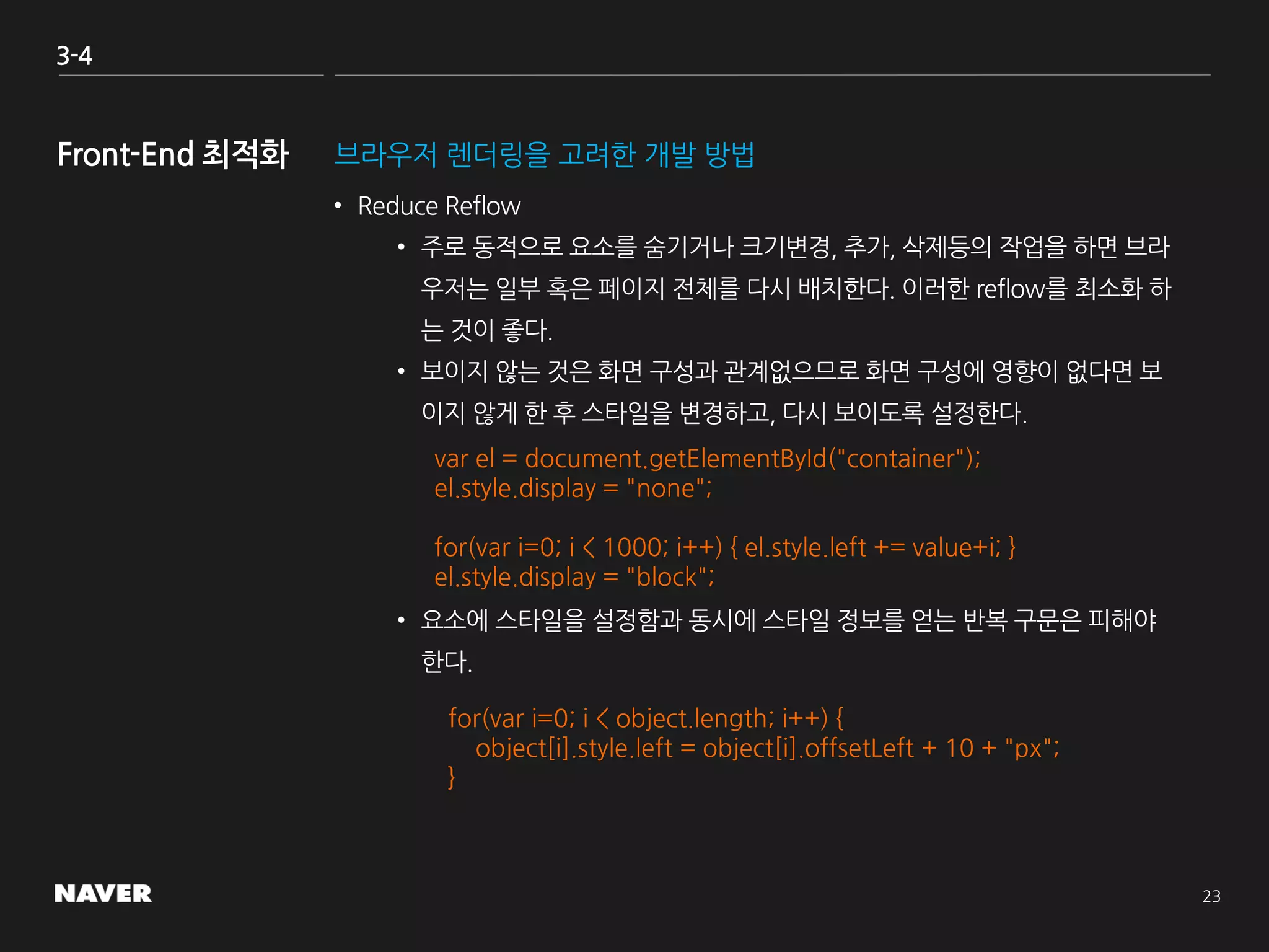 3-4
브라우저 렌더링을 고려한 개발 방법
• Reduce Reflow
• 주로 동적으로 요소를 숨기거나 크기변경, 추가, 삭제등의 작업을 하면 브라
우저는 일부 혹은 페이지 전체를 다시 배치한다. 이러한 reflow를 최소화 하
는 것이 좋다.
• 보이지 않는 것은 화면 구성과 관계없으므로 화면 구성에 영향이 없다면 보
이지 않게 한 후 스타일을 변경하고, 다시 보이도록 설정한다.
• 요소에 스타일을 설정함과 동시에 스타일 정보를 얻는 반복 구문은 피해야
한다.
var el = document.getElementById("container");
el.style.display = "none";
for(var i=0; i < 1000; i++) { el.style.left += value+i; }
el.style.display = "block";
for(var i=0; i < object.length; i++) {
object[i].style.left = object[i].offsetLeft + 10 + "px";
}
 