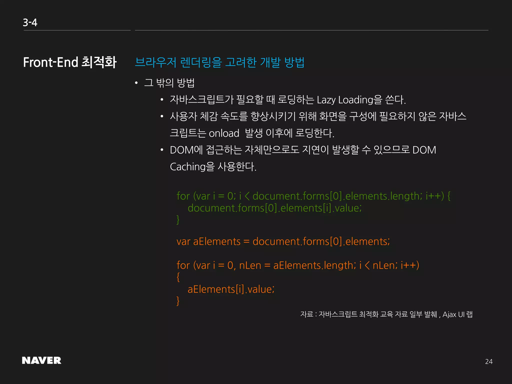 3-4
브라우저 렌더링을 고려한 개발 방법
• 그 밖의 방법
• 자바스크립트가 필요할 때 로딩하는 Lazy Loading을 쓴다.
• 사용자 체감 속도를 향상시키기 위해 화면을 구성에 필요하지 않은 자바스
크립트는 onload 발생 이후에 로딩한다.
• DOM에 접근하는 자체만으로도 지연이 발생할 수 있으므로 DOM
Caching을 사용한다.
for (var i = 0; i < document.forms[0].elements.length; i++) {
document.forms[0].elements[i].value;
}
var aElements = document.forms[0].elements;
for (var i = 0, nLen = aElements.length; i < nLen; i++)
{
aElements[i].value;
}
자료 : 자바스크립트 최적화 교육 자료 일부 발췌 , Ajax UI 랩
 