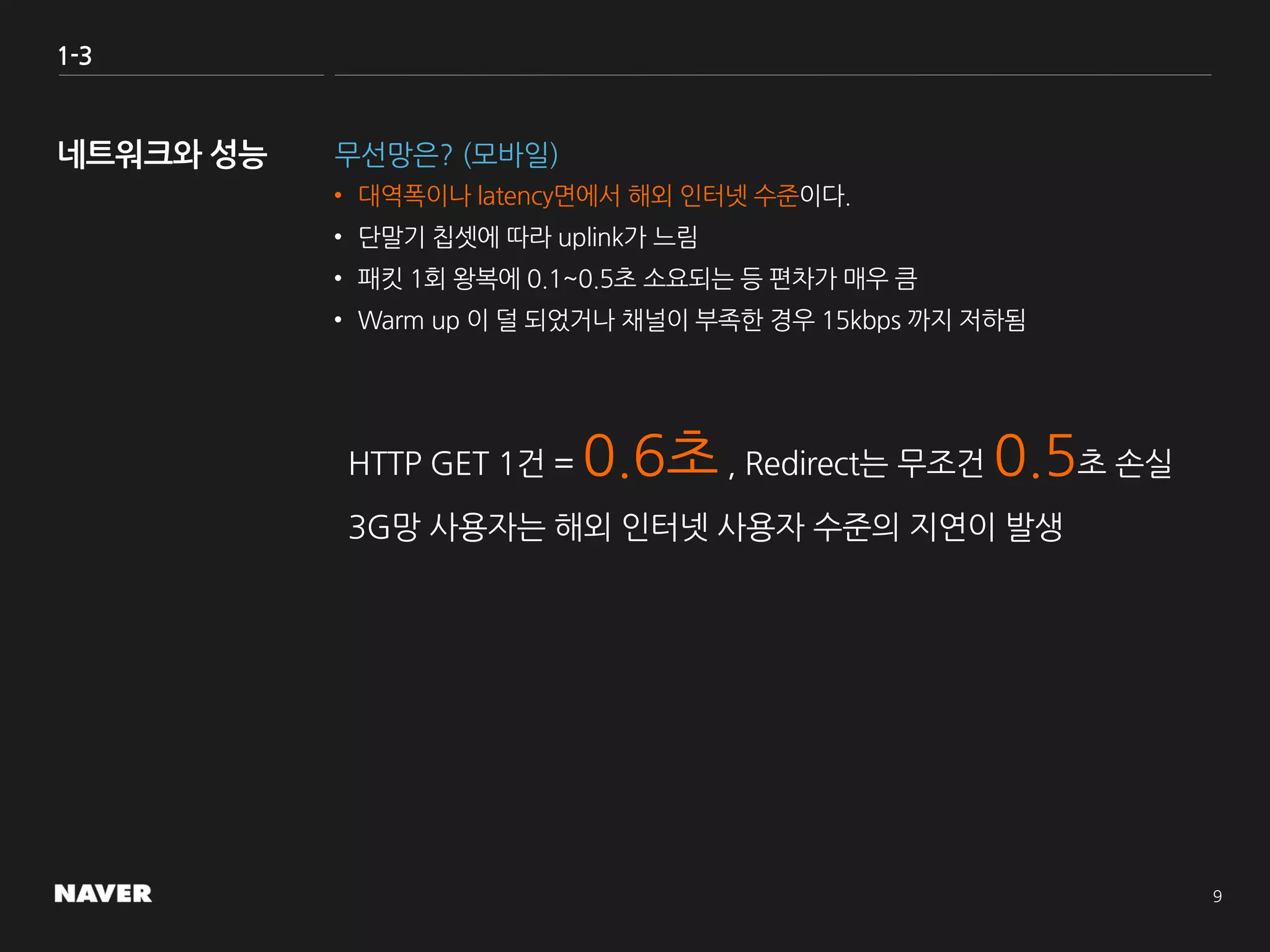 1-3
무선망은? (모바일)
• 대역폭이나 latency면에서 해외 인터넷 수준이다.
• 단말기 칩셋에 따라 uplink가 느림
• 패킷 1회 왕복에 0.1~0.5초 소요되는 등 편차가 매우 큼
• Warm up 이 덜 되었거나 채널이 부족한 경우 15kbps 까지 저하됨
HTTP GET 1건 = 0.6초, Redirect는 무조건 0.5초 손실
3G망 사용자는 해외 인터넷 사용자 수준의 지연이 발생
 