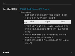 3-3
파일 요청 최소화 (Reduce HTTP Request)
• Multi Domain
• 과도한 트래픽을 막기 위해 도메인 단위로 동시 접속수를 제한
• 요청이 많은 서비스일수록 Bottle Neck 발생
• 반면에 요청이 많지 않은 서비스는 DNS Lookup Time이 지연에
원인이 되기도 하므로 도메인을 통합하는 것이 성능을 향상 시킬
수도 있다.
• 하나의 도메인에서 너무 많은 리소스를 서브하면 wait 시간이
늘어남으로 도메인 분리하여 서브해야 함
• 하나의 도메인에서 극히 적은 리소스를 서브하면 DNS look up
time 낭비
브라우저 HTTP/1.1 HTTP/1.0
IE 6,7 2 4
 