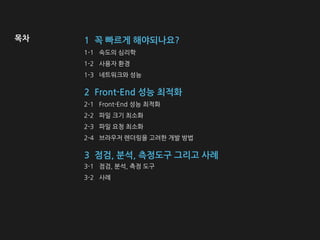 1-1 속도의 심리학
1-2 사용자 환경
1-3 네트워크와 성능
1 꼭 빠르게 해야되나요?
2 Front-End 성능 최적화
2-1 Front-End 성능 최적화
2-2 파일 크기 최소화
2-3 파일 요청 최소화
2-4 브라우저 렌더링을 고려한 개발 방법
목차
3 점검, 분석, 측정도구 그리고 사례
3-1 점검, 분석, 측정 도구
3-2 사례
 
