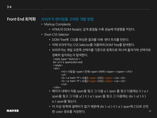 3-4
브라우저 렌더링을 고려한 개발 방법
• Markup Complexity
• HTML의 DOM Node는 깊게 중첩될 수록 성능에 악영향을 끼친다.
• Short CSS Selector
• DOM Tree에 CSS를 파싱한 결과를 더해 렌더 트리를 만든다.
• 이때 브라우저는 CSS Selector를 이용하여 DOM Tree를 탐색한다.
• 브라우저는 제일 오른쪽 선택자를 기준으로 왼쪽으로 하나씩 옮겨가며 선택자와
정확히 일치하는지 탐색한다.
• 페이지 내에서 처음 span을 찾고 그 다음 a > span 를 찾고 다음에는 li > a >
span을 찾고 그 다음 ul > li > a > span 을 찾고 그 다음에는 div > ul > li >
a > span을 찾는다.
• 더 이상 왼쪽에 셀렉터가 없기 때문에 div > ul > li > a > span에 CSS로 선언
한 color 정보를 저장한다.
<style type=”text/css”>
div ul li a span{color:red}
</style>
<div>
<h3>사람들<span>전체<span>(404)</span></span></h3>
<ul>
<li><a href=”#”>사람1<span>(101)</span></a></li>
<li><a href=”#”>사람2<span>(101)</span></a></li>
</ul>
</div>
 