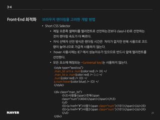 3-4
브라우저 렌더링을 고려한 개발 방법
• Short CSS Selector
• 제일 오른쪽 셀렉터를 엘리먼트로 선언하는것보다 class나 ID로 선언하는
것이 렌더링 속도가 더 빠르다.
• 자식 선택자 선언 방식은 렌더링 시간은 차이가 없지만 반복 사용으로 코드
량이 늘어나므로 가급적 사용하지 않는다.
• :hover 사용시에는 IE7 에서 성능이슈가 있으므로 반드시 앞에 엘리먼트를
선언한다.
• 모든 요소에 매칭되는 *(universal key)는 사용하지 않는다.
<style type=”text/css”>
.man_lst ul li a .num{color:red} /* (X) */
.man_lst a .num{color:red} /* (△) */
.num{color:red} /* (O) */
a.num:hover{color:blue} /* (O) */
</style>
<div class=”man_lst”>
<h3>사람들<span>전체<span
class=“num”>(404)</span></span></h3>
<ul>
<li><a href=”#”>사람1<span class=“num”>(101)</span></a></li>
<li><a href=”#”>사람2<span class=“num”>(101)</span></a></li>
</ul>
</div>
 