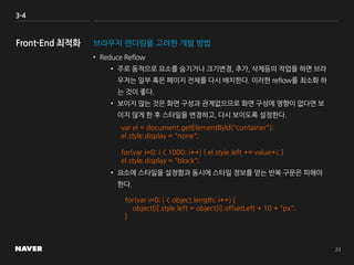 3-4
브라우저 렌더링을 고려한 개발 방법
• Reduce Reflow
• 주로 동적으로 요소를 숨기거나 크기변경, 추가, 삭제등의 작업을 하면 브라
우저는 일부 혹은 페이지 전체를 다시 배치한다. 이러한 reflow를 최소화 하
는 것이 좋다.
• 보이지 않는 것은 화면 구성과 관계없으므로 화면 구성에 영향이 없다면 보
이지 않게 한 후 스타일을 변경하고, 다시 보이도록 설정한다.
• 요소에 스타일을 설정함과 동시에 스타일 정보를 얻는 반복 구문은 피해야
한다.
var el = document.getElementById("container");
el.style.display = "none";
for(var i=0; i < 1000; i++) { el.style.left += value+i; }
el.style.display = "block";
for(var i=0; i < object.length; i++) {
object[i].style.left = object[i].offsetLeft + 10 + "px";
}
 
