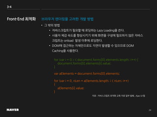 3-4
브라우저 렌더링을 고려한 개발 방법
• 그 밖의 방법
• 자바스크립트가 필요할 때 로딩하는 Lazy Loading을 쓴다.
• 사용자 체감 속도를 향상시키기 위해 화면을 구성에 필요하지 않은 자바스
크립트는 onload 발생 이후에 로딩한다.
• DOM에 접근하는 자체만으로도 지연이 발생할 수 있으므로 DOM
Caching을 사용한다.
for (var i = 0; i < document.forms[0].elements.length; i++) {
document.forms[0].elements[i].value;
}
var aElements = document.forms[0].elements;
for (var i = 0, nLen = aElements.length; i < nLen; i++)
{
aElements[i].value;
}
자료 : 자바스크립트 최적화 교육 자료 일부 발췌 , Ajax UI 랩
 