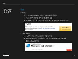 4-1
점검
• Yslow
• FF, Chrome, Opera, Safari, bookmarklet등 지원
• Ruleset에서 원하는 항목만 체크할 수 있음
• 결과에서 리소스별 크기, 압축, 쿠키, 헤더, 만료일등을 점검할 수 있음
• Page Speed
• FF, Chrome, online, apache 모듈등 지원
• 분석범위를 지정하고 JSON형식으로 저장하거나 외부로 전송가능
• 결과는 ySlow와 비슷
 